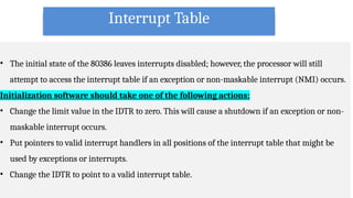 Interrupt Table
• The initial state of the 80386 leaves interrupts disabled; however, the processor will still
attempt to access the interrupt table if an exception or non-maskable interrupt (NMI) occurs.
Initialization software should take one of the following actions:
• Change the limit value in the IDTR to zero. This will cause a shutdown if an exception or non-
maskable interrupt occurs.
• Put pointers to valid interrupt handlers in all positions of the interrupt table that might be
used by exceptions or interrupts.
• Change the IDTR to point to a valid interrupt table.
 