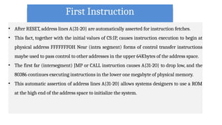 First Instruction
• After RESET, address lines A{31-20} are automatically asserted for instruction fetches.
• This fact, together with the initial values of CS:IP, causes instruction execution to begin at
physical address FFFFFFFOH Near (intra segment) forms of control transfer instructions
maybe used to pass control to other addresses in the upper 64Kbytes of the address space.
• The first far (intersegment) JMP or CALL instruction causes A{31-20} to drop low, and the
80386 continues executing instructions in the lower one megabyte of physical memory.
• This automatic assertion of address lines A{31-20} allows systems designers to use a ROM
at the high end of the address space to initialize the system.
 