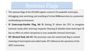 Systems Flags
• The systems flags of the EFLAGS register control I/O, maskable interrupts,
debugging, task switching, and enabling of virtual 8086execution in a protected,
multitasking environment..
• IF (Interrupt-Enable Flag, bit 9) Setting IF allows the CPU to recognize
external (mask able) interrupt requests. Clearing IF disables these interrupts. IF
has no effect on either exceptions or non-maskable external interrupts..
• NT (Nested Task, bit 14) The processor uses the nested task flag to control
chaining of interrupted and called tasks. NT influences the operation of the
IRET instruction.
 