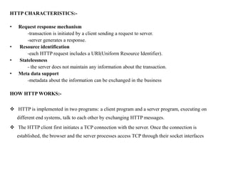 HTTP CHARACTERISTICS:-
• Request response mechanism
-transaction is initiated by a client sending a request to server.
-server generates a response.
• Resource identification
-each HTTP request includes a URI(Uniform Resource Identifier).
• Statelessness
- the server does not maintain any information about the transaction.
• Meta data support
-metadata about the information can be exchanged in the business
HOW HTTP WORKS:-
 HTTP is implemented in two programs: a client program and a server program, executing on
different end systems, talk to each other by exchanging HTTP messages.
 The HTTP client first initiates a TCP connection with the server. Once the connection is
established, the browser and the server processes access TCP through their socket interfaces
 