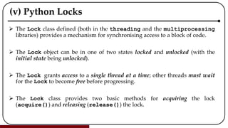 (v) Python Locks
 The Lock class defined (both in the threading and the multiprocessing
libraries) provides a mechanism for synchronising access to a block of code.
 The Lock object can be in one of two states locked and unlocked (with the
initial state being unlocked).
 The Lock grants access to a single thread at a time; other threads must wait
for the Lock to become free before progressing.
 The Lock class provides two basic methods for acquiring the lock
(acquire()) and releasing (release()) the lock.
 