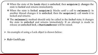 When the state of the Lock object is unlocked, then acquire() changes the
state to locked and returns immediately.
 When the state is locked, acquire() blocks until a call to release() in
another thread changes it to unlocked, then the acquire() call resets it to
locked and returns.
 The release() method should only be called in the locked state; it changes
the state to unlocked and returns immediately. If an attempt is made to
release an unlocked lock, a RuntimeError will be raised.
 An example of using a Lock object is shown below:
 Refer LockEx.py
 