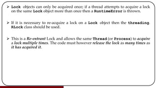  Lock objects can only be acquired once; if a thread attempts to acquire a lock
on the same Lock object more than once then a RuntimeError is thrown.
 If it is necessary to re-acquire a lock on a Lock object then the threading.
RLock class should be used.
 This is a Re-entrant Lock and allows the same Thread (or Process) to acquire
a lock multiple times. The code must however release the lock as many times as
it has acquired it.
 