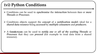 (vi) Python Conditions
 Conditions can be used to synchronise the interaction between two or more
Threads or Processes.
 Conditions objects support the concept of a notification model; ideal for a
shared data resource being accessed by multiple consumers and producers.
 A Condition can be used to notify one or all of the waiting Threads or
Processes that they can proceed (for example to read data from a shared
resource).
 