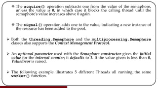  The acquire() operation subtracts one from the value of the semaphore,
unless the value is 0, in which case it blocks the calling thread until the
semaphore’s value increases above 0 again.
 The signal() operation adds one to the value, indicating a new instance of
the resource has been added to the pool.
 Both the threading.Semaphore and the multiprocessing.Semaphore
classes also supports the Context Management Protocol.
 An optional parameter used with the Semaphore constructor gives the initial
value for the internal counter; it defaults to 1. If the value given is less than 0,
ValueError is raised.
 The following example illustrates 5 different Threads all running the same
worker() function.
 