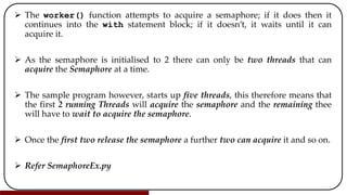  The worker() function attempts to acquire a semaphore; if it does then it
continues into the with statement block; if it doesn’t, it waits until it can
acquire it.
 As the semaphore is initialised to 2 there can only be two threads that can
acquire the Semaphore at a time.
 The sample program however, starts up five threads, this therefore means that
the first 2 running Threads will acquire the semaphore and the remaining thee
will have to wait to acquire the semaphore.
 Once the first two release the semaphore a further two can acquire it and so on.
 Refer SemaphoreEx.py
 
