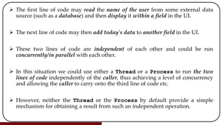  The first line of code may read the name of the user from some external data
source (such as a database) and then display it within a field in the UI.
 The next line of code may then add today's data to another field in the UI.
 These two lines of code are independent of each other and could be run
concurrently/in parallel with each other.
 In this situation we could use either a Thread or a Process to run the two
lines of code independently of the caller, thus achieving a level of concurrency
and allowing the caller to carry onto the third line of code etc.
 However, neither the Thread or the Process by default provide a simple
mechanism for obtaining a result from such an independent operation.
 