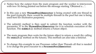  Notice how the output from the main program and the worker is interwoven
with two ‘A’s being printed out before the message starting ‘Obtained a…’.
 In this case a new ThreadPoolExecutor is being created with one thread in
the pool (typically there would be multiple threads in the pool but one is being
used here for illustrative purposes).
 The submit() method is then used to submit the function worker with the
parameter ‘A’ to the ThreadPoolExecutor for it to schedule execution of the
function. The submit() method returns a Future object.
 The main program then waits for the future object to return a result (by calling
the result() method on the future). This method can also take a timeout.
 To change this example to use Processes rather than Threads all that is needed
is to change the pool executor to a ProcessPoolExecutor:
 