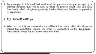  For example, in this modified version of the previous example, we specify a
callback function that will be used to print the futures result. This call back
function is called print_future_result(). It takes the future that has completed as
its argument:
 Refer FutureResultEx.py
 When we run this, we can see that the call back function is called after the main
thread has completed. Again, the order is unspecified as the is_even()
function still sleeps for a random amount of time.
 