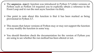  The asyncio.run() function was introduced in Python 3.7 (older versions of
Python such as Python 3.6 required you to explicitly obtain a reference to the
Event Loop and to run the root async function via that).
 One point to note about this function is that it has been marked as being
provisional in Python 3.7.
 This means that future versions of Python may or may not support the function
or may modify the function in some way.
 You should therefore check the documentation for the version of Python you
are using to see whether the run method has been altered or not.
 