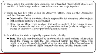  Thus, when the objects’ state changes, the interested (dependent) objects are
notified of that change and can take whatever action is appropriate.
 There are two key roles within the Observer Pattern, these are the Observable
and the Observer roles.
 Observable. This is the object that is responsible for notifying other objects
that a change in its state has occurred.
 Observer. An Observer is an object that will be notified of the change in state
of the Observable and can take appropriate action (such as triggering a
change in their own state or performing some action).
 In addition, the state is typically represented explicitly:
 State. This role may be played by an object that is used to share information
about the change in state that has occurred within the Observable. This
might be as simple as a String indicating the new state of the Observable or it
might be a data-oriented object that provides more detailed information.
 
