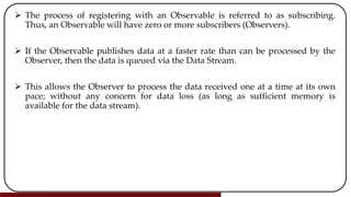  The process of registering with an Observable is referred to as subscribing.
Thus, an Observable will have zero or more subscribers (Observers).
 If the Observable publishes data at a faster rate than can be processed by the
Observer, then the data is queued via the Data Stream.
 This allows the Observer to process the data received one at a time at its own
pace; without any concern for data loss (as long as sufficient memory is
available for the data stream).
 
