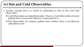 (v) Hot and Cold Observables
 Another concept that it is useful to understand is that of Hot and Cold
Observables.
 Cold Observables are lazy Observables. That is, a Cold Observable will only
publish data if at least one Observer is subscribed to it.
 Hot Observables, by contrast, publish data whether there is an Observer
subscribed or not.
 