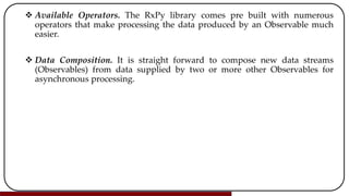  Available Operators. The RxPy library comes pre built with numerous
operators that make processing the data produced by an Observable much
easier.
 Data Composition. It is straight forward to compose new data streams
(Observables) from data supplied by two or more other Observables for
asynchronous processing.
 