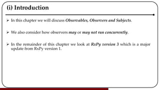 (i) Introduction
 In this chapter we will discuss Observables, Observers and Subjects.
 We also consider how observers may or may not run concurrently.
 In the remainder of this chapter we look at RxPy version 3 which is a major
update from RxPy version 1.
 