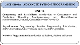 UNIT 3:
Concurrency and Parallelism: Introduction to Concurrency and
Parallelism, Threading, Multiprocessing, Inter Thread/Process
Synchronisation, Futures, Concurrency with Async-IO.
Asynchronous Programming: Reactive Programming Introduction,
RxPy Observables, Observers and Subjects, RxPy Operators.
Network Programming: Introduction to Sockets, Sockets in Python.
20CSH4801A ₋ ADVANCED PYTHON PROGRAMMING
 