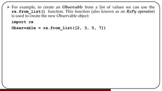  For example, to create an Observable from a list of values we can use the
rx.from_list() function. This function (also known as an RxPy operator)
is used to create the new Observable object:
import rx
Observable = rx.from_list([2, 3, 5, 7])
 