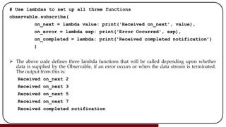 # Use lambdas to set up all three functions
observable.subscribe(
on_next = lambda value: print('Received on_next', value),
on_error = lambda exp: print('Error Occurred', exp),
on_completed = lambda: print('Received completed notification’)
)
 The above code defines three lambda functions that will be called depending upon whether
data is supplied by the Observable, if an error occurs or when the data stream is terminated.
The output from this is:
Received on_next 2
Received on_next 3
Received on_next 5
Received on_next 7
Received completed notification
 