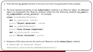  Note that the on_error function is not run as no error was generated in this example.
 The final optional parameter to the subscribe() method is an Observer object. An Observer
object can implement the Observer protocol which has the following methods on_next(),
on_completed() and on_error(), for example:
class PrimeNumberObserver:
def on_next(self, value):
print('Object Received', value)
def on_completed(self):
print('Data Stream Completed')
def on_error(self, error):
print('Error Occurred', error)
 Instances of this class can now be used as an Observer via the subscribe() method:
# Subscribe an Observer object
observable.subscribe(PrimeNumberObserver())
 