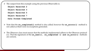  The output from this example using the previous Observable is:
Object Received 2
Object Received 3
Object Received 5
Object Received 7
Data Stream Completed
 Note that the on_completed() method is also called; however the on_errror() method is
not called as there were no exceptions generated.
 The Observer class must ensure that the methods implemented adhere to the Observer protocol
(i.e. That the signatures of the on_next(), on_completed () and on_error() methods
are correct).
 