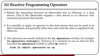 (ii) Reactive Programming Operators
 Behind the interaction between an Observable and an Observer is a data
stream. That is the Observable supplies a data stream to an Observer that
consumes/ processes that stream.
 It is possible to apply an operator to this data stream that can be used to to
filter, transform and generally refine how and when the data is supplied to the
Observer.
 The operators are mostly defined in the rx.operators module, for example
rx.operators.average(). However it is common to use an alias for this
such that the operators module is called op, such as
from rx import operators as op
 
