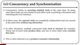 (vi) Concurrency and Synchronisation
 Concurrency relates to executing multiple tasks at the same time. In many
cases these tasks are not related to each other such as printing a document and
refreshing the User Interface.
 In these cases, the separate tasks are completely independent and can execute
at the same time without any interaction.
 In other situations, multiple concurrent tasks need to interact; for example,
where one or more tasks produce data, and one or more other tasks consume
that data.
 This is often referred to as a producer-consumer relationship.
 