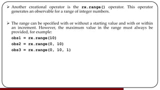  Another creational operator is the rx.range() operator. This operator
generates an observable for a range of integer numbers.
 The range can be specified with or without a starting value and with or within
an increment. However, the maximum value in the range must always be
provided, for example:
obs1 = rx.range(10)
obs2 = rx.range(0, 10)
obs3 = rx.range(0, 10, 1)
 
