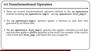 (v) Transformational Operators
 There are several transformational operators defined in the rx.operators
module including rx.operators.map() and rx.operators.flat_map().
 The rx.operators.map() operator applies a function to each data item
generated by an Observable.
 The rx.operators.flat_map() operator also applies a function to each data
item but then applies a flatten operation to the result. For example, if the result is
a list of lists then flat_map will flatten this into a single list.
 