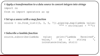 # Apply a transformation to a data source to convert integers into strings
import rx
from rx import operators as op
# Set up a source with a map function
source = rx.from_list([2, 3, 5, 7]).pipe(op.map(lambda value:
"'" + str(value) + “’”))
# Subscribe a lambda function
source.subscribe(lambda value: print('Lambda Received’,
value,' is a string ‘,
isinstance(value, str)))
 