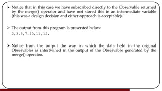  Notice that in this case we have subscribed directly to the Observable returned
by the merge() operator and have not stored this in an intermediate variable
(this was a design decision and either approach is acceptable).
 The output from this program is presented below:
2,3,5,7,10,11,12,
 Notice from the output the way in which the data held in the original
Observables is intertwined in the output of the Observable generated by the
merge() operator.
 
