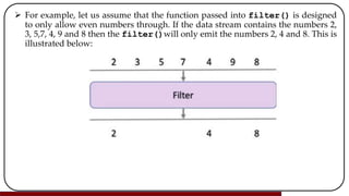  For example, let us assume that the function passed into filter() is designed
to only allow even numbers through. If the data stream contains the numbers 2,
3, 5,7, 4, 9 and 8 then the filter()will only emit the numbers 2, 4 and 8. This is
illustrated below:
 