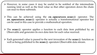  However, in some cases it may be useful to be notified of the intermediate
running total as well as the final value so that other operators down the chain
can react to these subtotals.
 This can be achieved using the rx.operators.scan() operator. The
rx.operators.scan() operator is actually a transformational operator but
can be used in this case to provide a mathematical operation.
 The scan() operator applies a function to each data item published by an
Observable and generates its own data item for each value received.
 Each generated value is passed to the next invocation of the scan() function as
well as being published to the scan() operators Observable data stream.
 