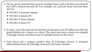  On any given network there may be multiple hosts, each with their own host ID
but with a shared network ID. For example, on a private home network there
may be:
 192.168.1.1 Jasmine’s laptop.
 192.168.1.2 Adam’s PC
 192.168.1.3 Home Printer
 192.168.1.4 Smart TV
 In many ways the network id and host id elements of an IP address are like the
postal address for a house on a street. The street may have a name, for example
Coleridge Avenue and there may be multiple houses on the street.
 Each house has a unique number; thus 10 Coleridge Avenue is uniquely
differentiated from 20 Coleridge Avenue by the house number.
 