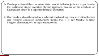  One implication of the concurrent object model is that objects are larger than in
the traditional single execution thread approach, because of the overhead of
having each object as a separate thread of execution.
 Overheads such as the need for a scheduler to handling these execution threads
and resource allocation mechanisms means that it is not feasible to have
integers, characters, etc. as separate processes.
 