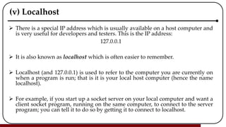 (v) Localhost
 There is a special IP address which is usually available on a host computer and
is very useful for developers and testers. This is the IP address:
127.0.0.1
 It is also known as localhost which is often easier to remember.
 Localhost (and 127.0.0.1) is used to refer to the computer you are currently on
when a program is run; that is it is your local host computer (hence the name
localhost).
 For example, if you start up a socket server on your local computer and want a
client socket program, running on the same computer, to connect to the server
program; you can tell it to do so by getting it to connect to localhost.
 