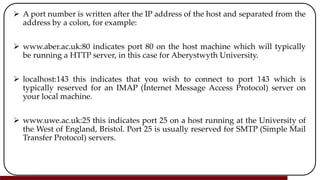  A port number is written after the IP address of the host and separated from the
address by a colon, for example:
 www.aber.ac.uk:80 indicates port 80 on the host machine which will typically
be running a HTTP server, in this case for Aberystwyth University.
 localhost:143 this indicates that you wish to connect to port 143 which is
typically reserved for an IMAP (Internet Message Access Protocol) server on
your local machine.
 www.uwe.ac.uk:25 this indicates port 25 on a host running at the University of
the West of England, Bristol. Port 25 is usually reserved for SMTP (Simple Mail
Transfer Protocol) servers.
 