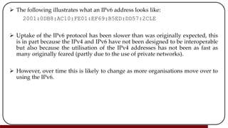  The following illustrates what an IPv6 address looks like:
2001:0DB8:AC10:FE01:EF69:B5ED:DD57:2CLE
 Uptake of the IPv6 protocol has been slower than was originally expected, this
is in part because the IPv4 and IPv6 have not been designed to be interoperable
but also because the utilisation of the IPv4 addresses has not been as fast as
many originally feared (partly due to the use of private networks).
 However, over time this is likely to change as more organisations move over to
using the IPv6.
 