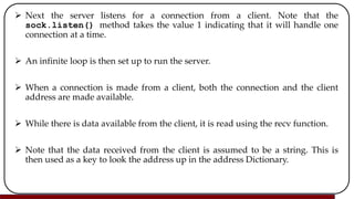  Next the server listens for a connection from a client. Note that the
sock.listen() method takes the value 1 indicating that it will handle one
connection at a time.
 An infinite loop is then set up to run the server.
 When a connection is made from a client, both the connection and the client
address are made available.
 While there is data available from the client, it is read using the recv function.
 Note that the data received from the client is assumed to be a string. This is
then used as a key to look the address up in the address Dictionary.
 