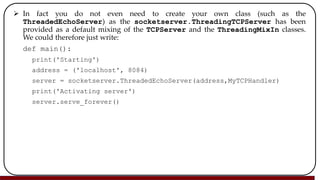  In fact you do not even need to create your own class (such as the
ThreadedEchoServer) as the socketserver.ThreadingTCPServer has been
provided as a default mixing of the TCPServer and the ThreadingMixIn classes.
We could therefore just write:
def main():
print('Starting')
address = ('localhost', 8084)
server = socketserver.ThreadedEchoServer(address,MyTCPHandler)
print('Activating server')
server.serve_forever()
 