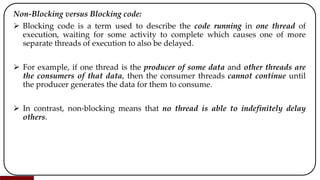 Non-Blocking versus Blocking code:
 Blocking code is a term used to describe the code running in one thread of
execution, waiting for some activity to complete which causes one of more
separate threads of execution to also be delayed.
 For example, if one thread is the producer of some data and other threads are
the consumers of that data, then the consumer threads cannot continue until
the producer generates the data for them to consume.
 In contrast, non-blocking means that no thread is able to indefinitely delay
others.
 