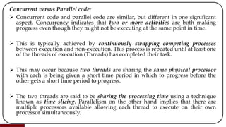 Concurrent versus Parallel code:
 Concurrent code and parallel code are similar, but different in one significant
aspect. Concurrency indicates that two or more activities are both making
progress even though they might not be executing at the same point in time.
 This is typically achieved by continuously swapping competing processes
between execution and non-execution. This process is repeated until at least one
of the threads of execution (Threads) has completed their task.
 This may occur because two threads are sharing the same physical processor
with each is being given a short time period in which to progress before the
other gets a short time period to progress.
 The two threads are said to be sharing the processing time using a technique
known as time slicing. Parallelism on the other hand implies that there are
multiple processors available allowing each thread to execute on their own
processor simultaneously.
 
