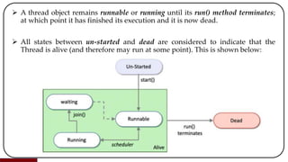  A thread object remains runnable or running until its run() method terminates;
at which point it has finished its execution and it is now dead.
 All states between un-started and dead are considered to indicate that the
Thread is alive (and therefore may run at some point). This is shown below:
 