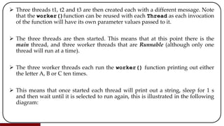  Three threads t1, t2 and t3 are then created each with a different message. Note
that the worker()function can be reused with each Thread as each invocation
of the function will have its own parameter values passed to it.
 The three threads are then started. This means that at this point there is the
main thread, and three worker threads that are Runnable (although only one
thread will run at a time).
 The three worker threads each run the worker() function printing out either
the letter A, B or C ten times.
 This means that once started each thread will print out a string, sleep for 1 s
and then wait until it is selected to run again, this is illustrated in the following
diagram:
 