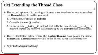 (ix) Extending the Thread Class
 The second approach to creating a Thread mentioned earlier was to subclass
the Thread class. To do this you must
1. Define a new subclass of Thread.
2. Override the run() method.
3. Define a new __init__()method that calls the parent class __init__()
method to pass the required parameters up to the Thread class constructor.
 This is illustrated below where the WorkerThread class passes the name,
target and daemon parameters up to the Thread super class constructor.
 Refer ExtendingThreadEx.py
 