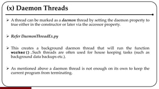 (x) Daemon Threads
 A thread can be marked as a daemon thread by setting the daemon property to
true either in the constructor or later via the accessor property.
 Refer DaemonThreadEx.py
 This creates a background daemon thread that will run the function
worker().Such threads are often used for house keeping tasks (such as
background data backups etc.).
 As mentioned above a daemon thread is not enough on its own to keep the
current program from terminating.
 