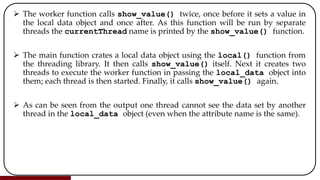  The worker function calls show_value() twice, once before it sets a value in
the local data object and once after. As this function will be run by separate
threads the currentThread name is printed by the show_value() function.
 The main function crates a local data object using the local() function from
the threading library. It then calls show_value() itself. Next it creates two
threads to execute the worker function in passing the local_data object into
them; each thread is then started. Finally, it calls show_value() again.
 As can be seen from the output one thread cannot see the data set by another
thread in the local_data object (even when the attribute name is the same).
 