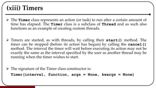 (xiii) Timers
 The Timer class represents an action (or task) to run after a certain amount of
time has elapsed. The Timer class is a subclass of Thread and as such also
functions as an example of creating custom threads.
 Timers are started, as with threads, by calling their start() method. The
timer can be stopped (before its action has begun) by calling the cancel()
method. The interval the timer will wait before executing its action may not be
exactly the same as the interval specified by the user as another thread may be
running when the timer wishes to start.
 The signature of the Timer class constructor is:
Timer(interval, function, args = None, kwargs = None)
 