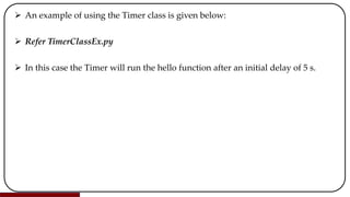  An example of using the Timer class is given below:
 Refer TimerClassEx.py
 In this case the Timer will run the hello function after an initial delay of 5 s.
 
