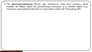  The multiprocessing library also introduces some new features, most
notably the Pool object for parallelising execution of a callable object (e.g.
functions and methods) that has no equivalent within the Threading API.
 