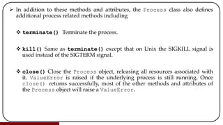  In addition to these methods and attributes, the Process class also defines
additional process related methods including
 terminate() Terminate the process.
 kill() Same as terminate() except that on Unix the SIGKILL signal is
used instead of the SIGTERM signal.
 close() Close the Process object, releasing all resources associated with
it. ValueError is raised if the underlying process is still running. Once
close() returns successfully, most of the other methods and attributes of
the Process object will raise a ValueError.
 